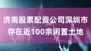 济南股票配资公司深圳市存在近100宗闲置土地