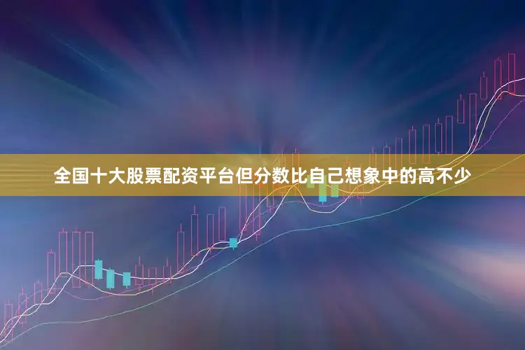 全国十大股票配资平台但分数比自己想象中的高不少