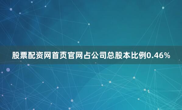 股票配资网首页官网占公司总股本比例0.46%
