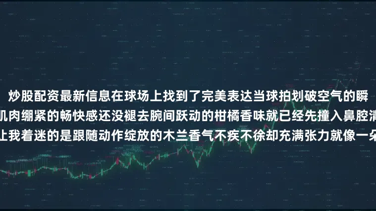 炒股配资最新信息在球场上找到了完美表达当球拍划破空气的瞬间力量与风度达成微妙的平衡肌肉绷紧的畅快感还没褪去腕间跃动的柑橘香味就已经先撞入鼻腔清新瞬间刺破夏日的闷热但最让我着迷的是跟随动作绽放的木兰香气不疾不徐却充满张力就像一朵在热浪中挺立的花苞固执着按自己的节奏呼吸此刻球拍带起的不只是网球的弧线还有那缕在热浪中呼吸的木兰香它将夏日每个本该消逝的瞬间都无限延长MALLE 馥马尔