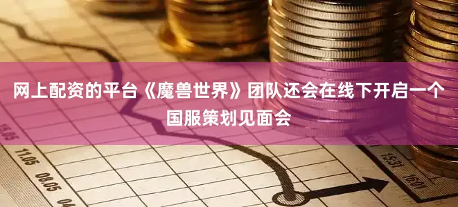 网上配资的平台《魔兽世界》团队还会在线下开启一个国服策划见面会