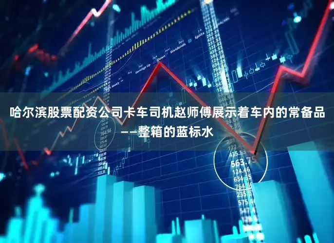 哈尔滨股票配资公司卡车司机赵师傅展示着车内的常备品——整箱的蓝标水