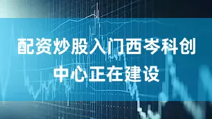 配资炒股入门西岑科创中心正在建设