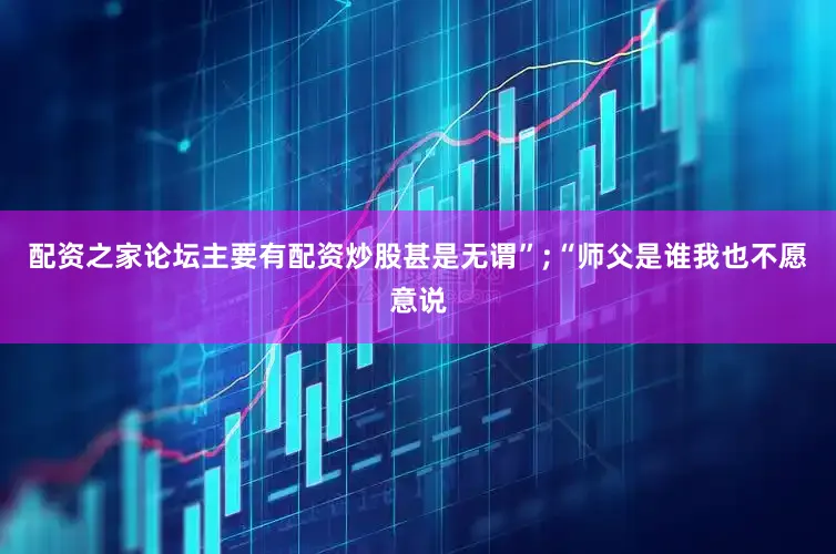 配资之家论坛主要有配资炒股甚是无谓”;“师父是谁我也不愿意说