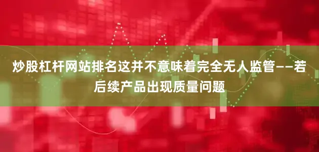 炒股杠杆网站排名这并不意味着完全无人监管——若后续产品出现质量问题